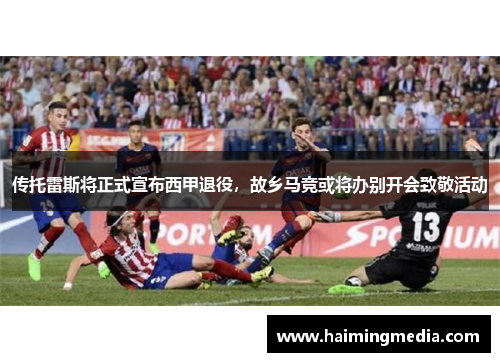 传托雷斯将正式宣布西甲退役，故乡马竞或将办别开会致敬活动