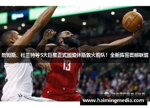 詹姆斯、杜兰特等5大巨星正式加盟休斯敦火箭队！全新阵容震撼联盟