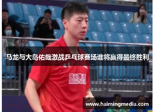 马龙与大岛佑哉激战乒乓球赛场谁将赢得最终胜利